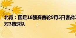 北青：国足18强赛首轮9月5日客战1档球队，次轮10日主场对3档球队