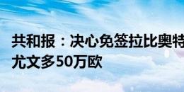 共和报：决心免签拉比奥特，米兰年薪报价比尤文多50万欧