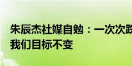 朱辰杰社媒自勉：一次次跌倒，一次次爬起，我们目标不变