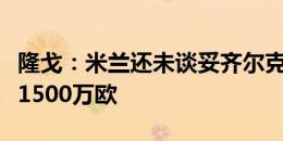 隆戈：米兰还未谈妥齐尔克泽，经纪人坚持要1500万欧