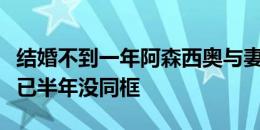 结婚不到一年阿森西奥与妻子离婚，双方社媒已半年没同框