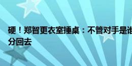 硬！郑智更衣室捶桌：不管对手是谁，脑里有个概念，拿着分回去