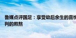 鲁媒点评国足：享受劫后余生的喜悦，也需铭记等待命运宣判的煎熬