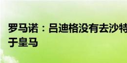 罗马诺：吕迪格没有去沙特的打算，他会专注于皇马