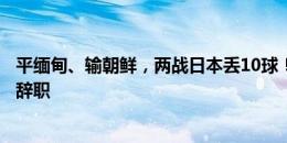 平缅甸、输朝鲜，两战日本丢10球！官方：叙利亚主帅库珀辞职