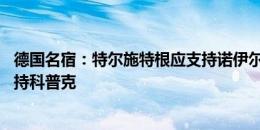 德国名宿：特尔施特根应支持诺伊尔，就像96欧洲杯卡恩支持科普克