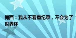 梅西：我从不看重纪录，不会为了“参加六届世界杯”而踢世界杯