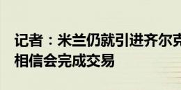 记者：米兰仍就引进齐尔克泽进行深入谈判，相信会完成交易