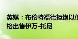 英媒：布伦特福德拒绝以低于6000万镑的价格出售伊万-托尼