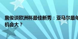 詹俊谈欧洲杯最佳新秀：亚马尔最年轻，维尔茨比穆西亚拉机会大？