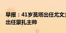 早报：41岁莫塔出任尤文主帅；48岁内斯塔出任蒙扎主帅