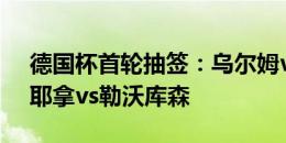 德国杯首轮抽签：乌尔姆vs拜仁，卡尔蔡司耶拿vs勒沃库森