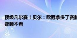 顶级凡尔赛！贝尔：欧冠拿多了赛前没压力，拉拉纳说他们都睡不着