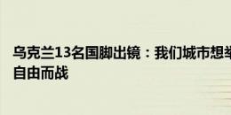 乌克兰13名国脚出镜：我们城市想举办欧洲杯，但他们正为自由而战