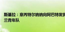 斯基拉：意丙特尔纳纳向阿巴特发执教邀请，他近日离开米兰青年队