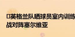 ️英格兰队晒球员室内训练照片，6月17日首战对阵塞尔维亚