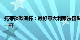 托蒂谈欧洲杯：最好意大利跟法国踢决赛，就像06年世界杯一样