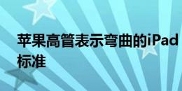 苹果高管表示弯曲的iPad Pro仍然符合公司标准