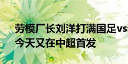 劳模厂长刘洋打满国足vs泰国、韩国比赛，今天又在中超首发