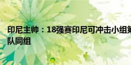 印尼主帅：18强赛印尼可冲击小组第三或第四，希望和韩国队同组