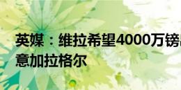 英媒：维拉希望4000万镑出售杜兰，同时有意加拉格尔