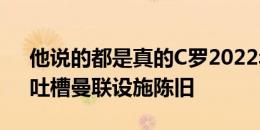 他说的都是真的C罗2022年接受摩根采访，吐槽曼联设施陈旧