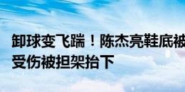 卸球变飞踹！陈杰亮鞋底被直红罚下，自己还受伤被担架抬下