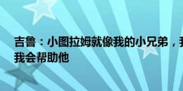 吉鲁：小图拉姆就像我的小兄弟，我们不存在竞争&我会帮助他