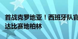 首战克罗地亚！西班牙队官方晒照，球队已抵达比赛地柏林