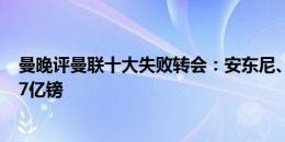 曼晚评曼联十大失败转会：安东尼、博格巴在列，费用达3.7亿镑