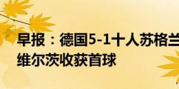 早报：德国5-1十人苏格兰取欧洲杯开门红，维尔茨收获首球