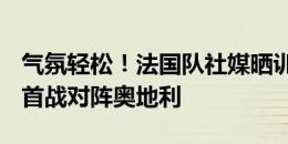 气氛轻松！法国队社媒晒训练照片，6月18日首战对阵奥地利