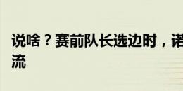 说啥？赛前队长选边时，诺伊尔上前与主裁交流