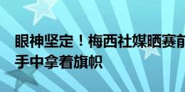 眼神坚定！梅西社媒晒赛前准备上场的照片，手中拿着旗帜