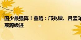 国少最强阵！董路：邝兆镭、吕孟洋入选中国09国少！李东宸跨级进