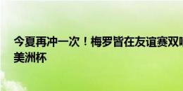 今夏再冲一次！梅罗皆在友谊赛双响，接下来开启欧洲杯/美洲杯