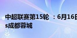 中超联赛第15轮 ：6月16日19:35 上海申花vs成都蓉城