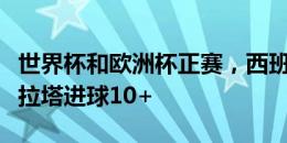 世界杯和欧洲杯正赛，西班牙只有比利亚和莫拉塔进球10+