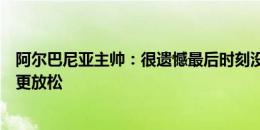 阿尔巴尼亚主帅：很遗憾最后时刻没能扳平，下一场会踢得更放松