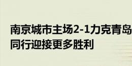 南京城市主场2-1力克青岛红狮，让我们携手同行迎接更多胜利