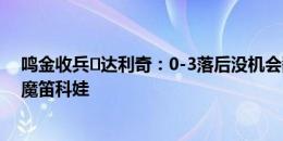 鸣金收兵️达利奇：0-3落后没机会翻盘，所以65分钟换下魔笛科娃