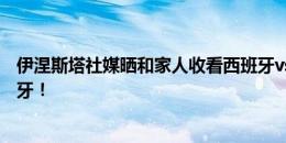 伊涅斯塔社媒晒和家人收看西班牙vs克罗地亚照：加油西班牙！