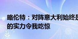 略伦特：对阵意大利始终是艰难的 弗拉泰西的实力令我吃惊