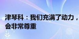 津琴科：我们充满了动力，对待每一个对手都会非常尊重