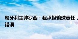 匈牙利主帅罗西：我承担输球责任，球员不会每天都犯这种错误