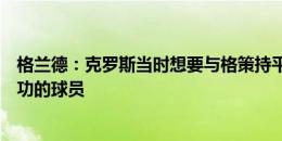 格兰德：克罗斯当时想要与格策持平的薪水，他如今是最成功的球员