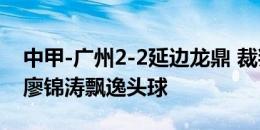 中甲-广州2-2延边龙鼎 裁判点球判罚引争议廖锦涛飘逸头球