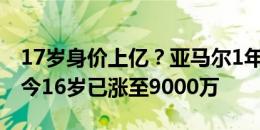 17岁身价上亿？亚马尔1年前15岁0身价，如今16岁已涨至9000万