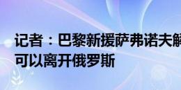 记者：巴黎新援萨弗诺夫解决了赡养费问题，可以离开俄罗斯