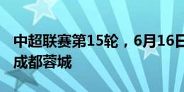 中超联赛第15轮，6月16日19:35上海申花vs成都蓉城